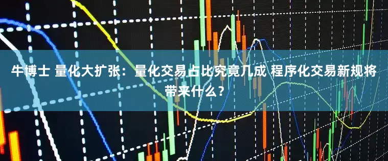 牛博士 量化大扩张：量化交易占比究竟几成 程序化交易新规将带来什么？