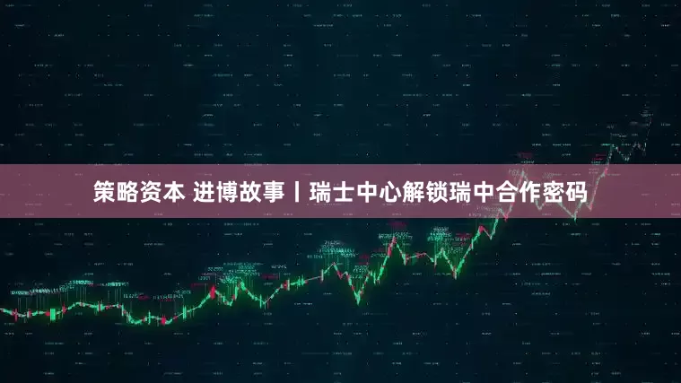 策略资本 进博故事丨瑞士中心解锁瑞中合作密码