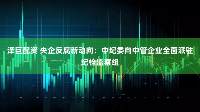 泽巨配资 央企反腐新动向：中纪委向中管企业全面派驻纪检监察组
