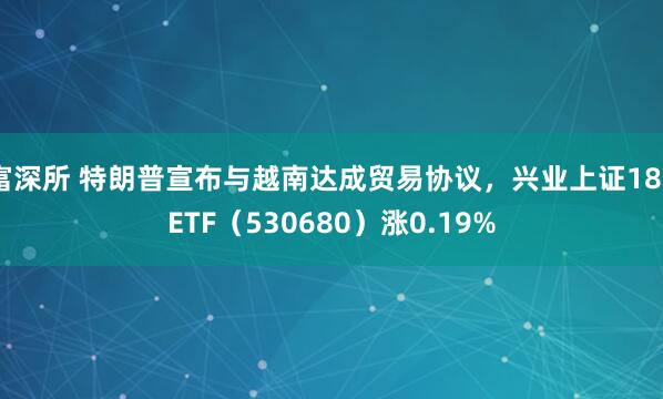 富深所 特朗普宣布与越南达成贸易协议，兴业上证180ETF（530680）涨0.19%