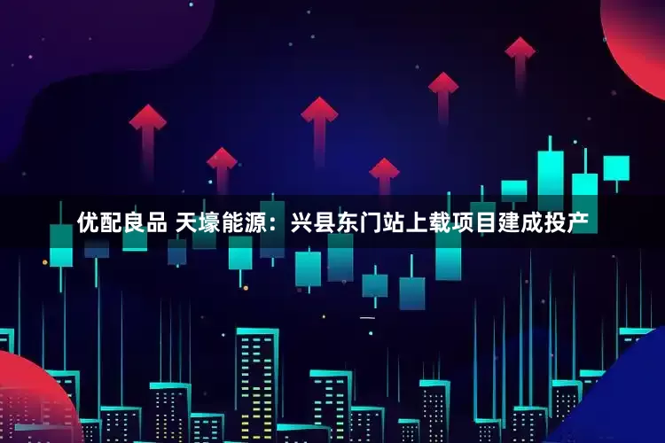优配良品 天壕能源：兴县东门站上载项目建成投产