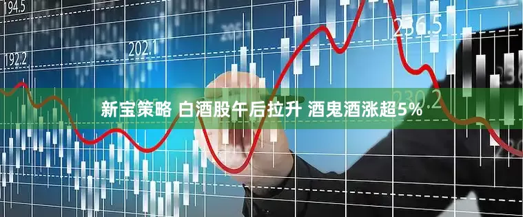 新宝策略 白酒股午后拉升 酒鬼酒涨超5%