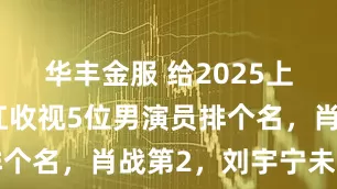华丰金服 给2025上半年最能扛收视5位男演员排个名，肖战第2，刘宇宁未上榜