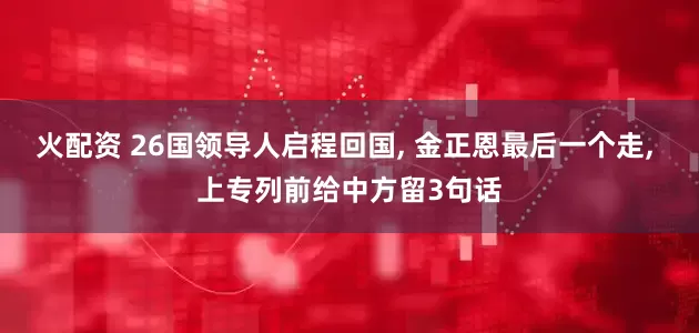 火配资 26国领导人启程回国, 金正恩最后一个走, 上专列前给中方留3句话