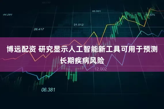 博远配资 研究显示人工智能新工具可用于预测长期疾病风险