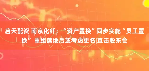 启天配资 南京化纤：“资产置换”同步实施“员工置换” 重组落地后或考虑更名|直击股东会