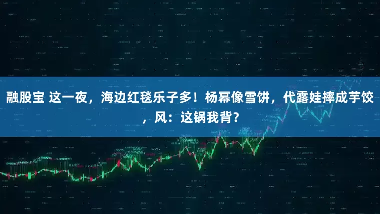 融股宝 这一夜，海边红毯乐子多！杨幂像雪饼，代露娃摔成芋饺，风：这锅我背？