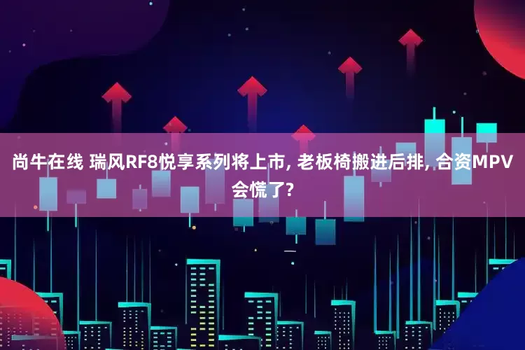 尚牛在线 瑞风RF8悦享系列将上市, 老板椅搬进后排, 合资MPV会慌了?
