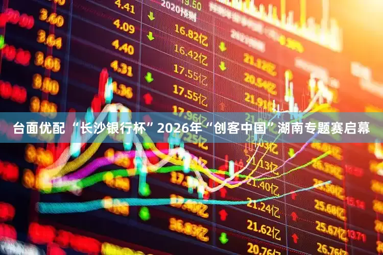 台面优配 “长沙银行杯”2026年“创客中国”湖南专题赛启幕