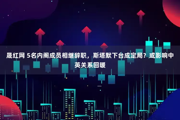 晟红网 5名内阁成员相继辞职，斯塔默下台成定局？或影响中英关系回暖